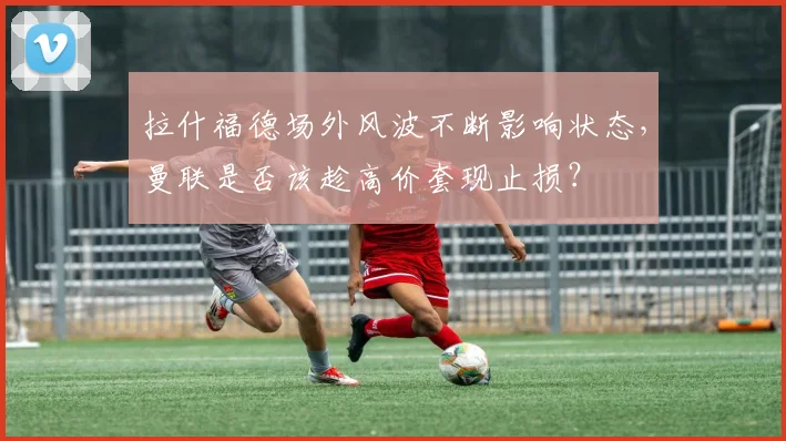 拉什福德场外风波不断影响状态，曼联是否该趁高价套现止损？