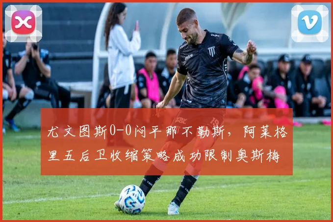 尤文图斯0-0闷平那不勒斯，阿莱格里五后卫收缩策略成功限制奥斯梅恩